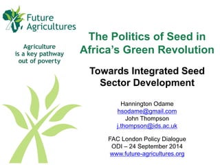 The Politics of Seed in 
Africa’s Green Revolution 
Towards Integrated Seed 
Sector Development 
Hannington Odame 
hsodame@gmail.com 
John Thompson 
j.thompson@ids.ac.uk 
FAC London Policy Dialogue 
ODI – 24 September 2014 
www.future-agricultures.org 
 