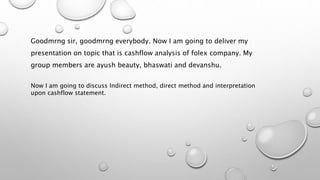 Goodmrng sir, goodmrng everybody. Now I am going to deliver my
presentation on topic that is cashflow analysis of folex company. My
group members are ayush beauty, bhaswati and devanshu.
Now I am going to discuss Indirect method, direct method and interpretation
upon cashflow statement.
 