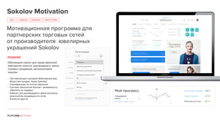 Sokolov Motivation
IDEA PROTOTYPINGCREATIVE
Мотивационная программа для
партнерских торговых сетей
от производителя ювелирных
украшений Sokolov
РЕШЕНИЕ
Обучающий портал для представителей
ювелирной отрасли: руководящего звена,
полевых продавцов, организаторов
закупки
- Три обучающих сценария (Ювелирный мир,
Искусство продаж, Наука Sokolov)
- Сертификация по итогам обучения
- Система накопления баллов + возможность
обменять на подарки
- Кабинет для руководящего звена (контроль
результатов продавцов его сети)
- И многое другое
STRATEGY
 