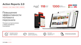 Action Reports 2.0
PRODUCTION CRM
Повышение
эффективности
полевого
персонала
Полевая экспертиза Action
и digital разработки
FutureAction
Постановка и контроль
ежедневных задач для
полевых сотрудников
MOBILE TRADE MARKETING
Неограниченные
возможности для сбора
данных из торговых точек
Online видео
трансляции с любой
торговой точки
Информативная инфографика
на основе присланных данных
118городов
России 1300человек
единовременно
 