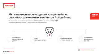 КОМАНДА
Мы являемся частью одного из крупнейших
российских рекламных холдингов Action Group
СПОНТАННОЕ
И НАВЕДЕННОЕ 
ЗНАНИЕ
ОПЫТ
СОТРУДНИЧЕСТВА
CONSUMER PROMO
И TRADE MARKETING
ГОТОВНОСТЬ
РЕКОМЕНДОВАТЬ
ДРУГИМ
По результатам исследования проведенного РАМУ и ADINDEX мы заняли 4 место из 239
среди Digital Marketing агентств, а также первые места в номинациях:
ИССЛЕДОВАНИЕ РАМУ и ADINDEX
 