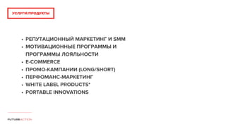 • РЕПУТАЦИОННЫЙ МАРКЕТИНГ И SMM
• МОТИВАЦИОННЫЕ ПРОГРАММЫ И
ПРОГРАММЫ ЛОЯЛЬНОСТИ
• E-COMMERCE
• ПРОМО-КАМПАНИИ (LONG/SHORT)
• ПЕРФОМАНС-МАРКЕТИНГ
• WHITE LABEL PRODUCTS*
• PORTABLE INNOVATIONS
УСЛУГИ/ПРОДУКТЫ
 