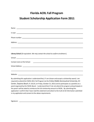 Florida ACRL Fall Program
             Student Scholarship Application Form 2011


Name:

E-mail:

Phone number:

Address:




Library School (Or equivalent. We may contact the school to confirm enrollment.)

School:

Contact name at the School:

School Address:



Website:

By submitting this application I understand that, if I am chosen and accept a scholarship award, I am
required to attend the FACRL 2011 Fall Program (at the Embry-Riddle Aeronautical University, ICI
Center, Daytona Beach, FL 32114, on Friday, October 21, 2011) and to participate as a panelist on a
panel organized by the FACRL Board. I understand that if I do not attend the program and participate in
the panel I will be asked to reimburse the full scholarship amount to FACRL. By submitting this
application I confirm that I have read this statement and attest to the truth of all information submitted
in my application and consent to the above requirements.



Signature:
 