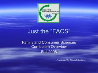 Just the “FACS” Family and Consumer Sciences Curriculum Overview Fall 2008 Presented by Ellen Robertson 
