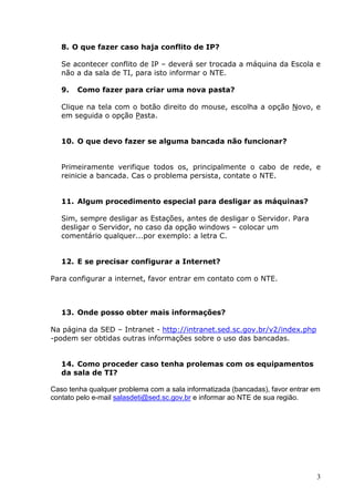 8. O que fazer caso haja conflito de IP?

   Se acontecer conflito de IP – deverá ser trocada a máquina da Escola e
   não a da sala de TI, para isto informar o NTE.

   9.   Como fazer para criar uma nova pasta?

   Clique na tela com o botão direito do mouse, escolha a opção Novo, e
   em seguida o opção Pasta.


   10. O que devo fazer se alguma bancada não funcionar?


   Primeiramente verifique todos os, principalmente o cabo de rede, e
   reinicie a bancada. Cas o problema persista, contate o NTE.


   11. Algum procedimento especial para desligar as máquinas?

   Sim, sempre desligar as Estações, antes de desligar o Servidor. Para
   desligar o Servidor, no caso da opção windows – colocar um
   comentário qualquer...por exemplo: a letra C.


   12. E se precisar configurar a Internet?

Para configurar a internet, favor entrar em contato com o NTE.



   13. Onde posso obter mais informações?

Na página da SED – Intranet - http://intranet.sed.sc.gov.br/v2/index.php
-podem ser obtidas outras informações sobre o uso das bancadas.


   14. Como proceder caso tenha prolemas com os equipamentos
   da sala de TI?

Caso tenha qualquer problema com a sala informatizada (bancadas), favor entrar em
contato pelo e-mail salasdeti@sed.sc.gov.br e informar ao NTE de sua região.




                                                                                3
 