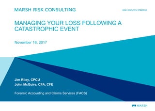 MANAGING YOUR LOSS FOLLOWING A
CATASTROPHIC EVENT
November 16, 2017
Jim Riley, CPCU
John McGuire, CFA, CFE
Forensic Accounting and Claims Services (FACS)
 