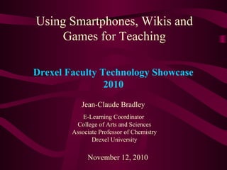 Using Smartphones, Wikis and
Games for Teaching
Jean-Claude Bradley
E-Learning Coordinator
College of Arts and Sciences
Associate Professor of Chemistry
Drexel University
November 12, 2010
Drexel Faculty Technology Showcase
2010
 