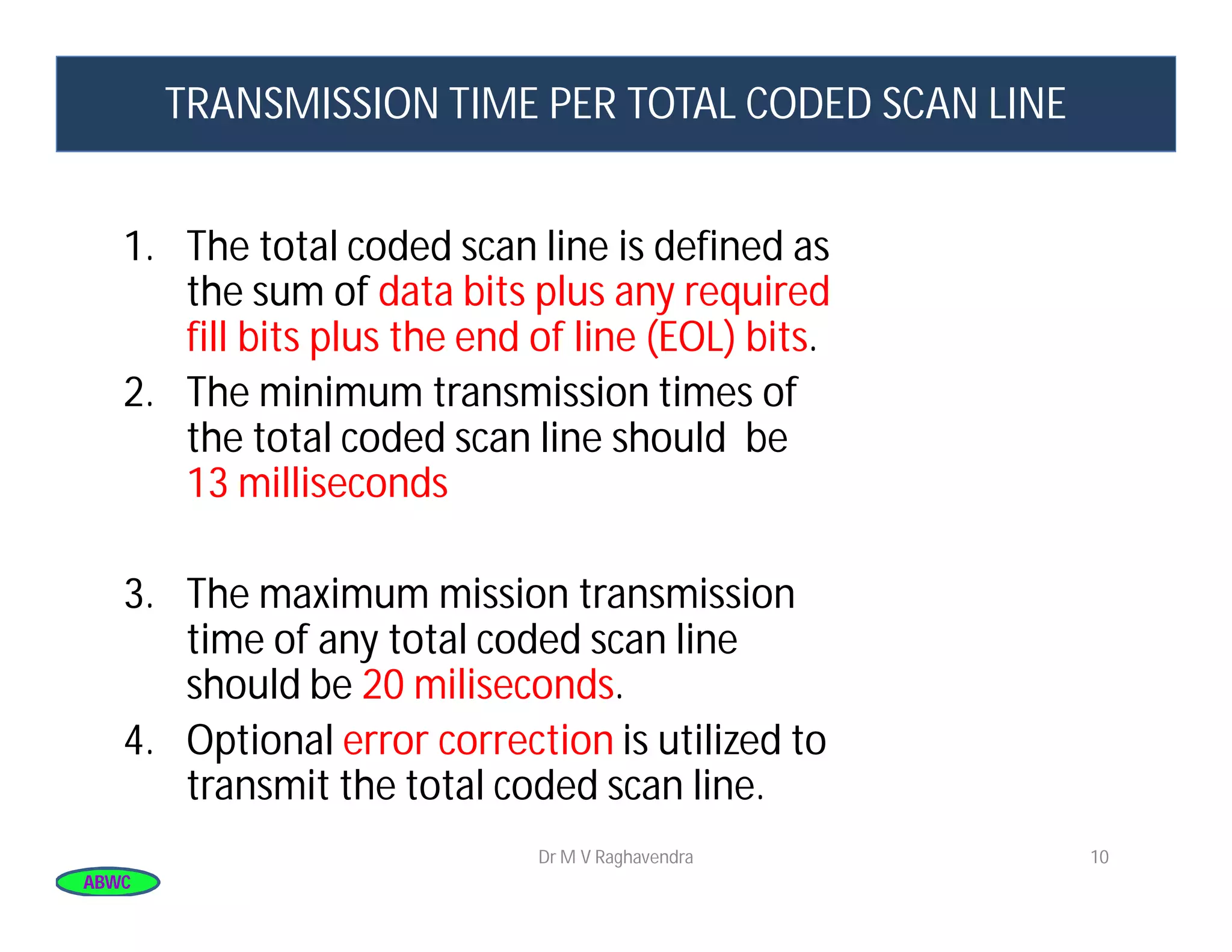 ABWCABWC
TRANSMISSION TIME PER TOTAL CODED SCAN LINE
1. The total coded scan line is defined as
the sum of data bits plus any required
fill bits plus the end of line (EOL) bits.
2. The minimum transmission times of
the total coded scan line should be
13 milliseconds
3. The maximum mission transmission
time of any total coded scan line
should be 20 miliseconds.
4. Optional error correction is utilized to
transmit the total coded scan line.
10Dr M V Raghavendra
 