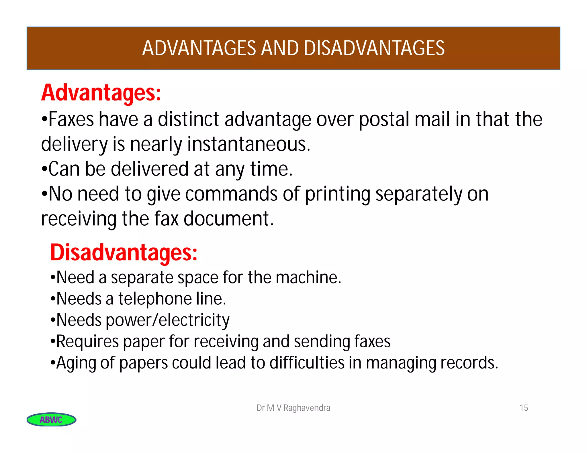 ABWCABWC
Dr M V Raghavendra 15
ADVANTAGES AND DISADVANTAGES
Advantages:Advantages:
•Faxes have a distinct advantage over postal mail in that the
delivery is nearly instantaneous.
•Can be delivered at any time.
•No need to give commands of printing separately on
receiving the fax document.
Disadvantages:Disadvantages:
•Need a separate space for the machine.
•Needs a telephone line.
•Needs power/electricity
•Requires paper for receiving and sending faxes
•Aging of papers could lead to difficulties in managing records.
 