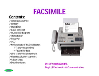ABWCABWC
FACSIMILEFACSIMILE
Dr. M V Raghavendra,
Dept of Electronics & Communication
Contents:Contents:
What is Facsimile
History
Standards
Basic concept
FAX Block diagram
Transmitter
Receiver
CCD
Key aspects of FAX standards
Transmission time
Facsimile data
Line transmission formats
High Resolution scanners
Advantages
Disadvantages
 