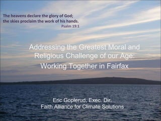 The heavens declare the glory of God;
the skies proclaim the work of his hands.
Psalm 19:1
Addressing the Greatest Moral and
Religious Challenge of our Age:
Working Together in Fairfax
Eric Goplerud, Exec. Dir.
Faith Alliance for Climate Solutions
 