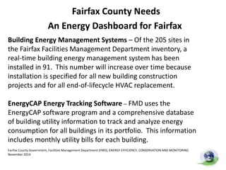 Fairfax County Needs
An Energy Dashboard for Fairfax
• Fairfax County 2013 utilities bill: $12.2 million
• Energy dashboard’s savings: Up to 20% ($2.4M)
• 94/200+ county buildings ready for dashboard
connection
• Savings for taxpayers
•Reduction of CO2 Pollution
Building Energy Management Systems – Of the 205 sites in
the Fairfax Facilities Management Department inventory, a
real-time building energy management system has been
installed in 91. This number will increase over time because
installation is specified for all new building construction
projects and for all end-of-lifecycle HVAC replacement.
EnergyCAP Energy Tracking Software – FMD uses the
EnergyCAP software program and a comprehensive database
of building utility information to track and analyze energy
consumption for all buildings in its portfolio. This information
includes monthly utility bills for each building.
Fairfax County Government, Facilities Management Department (FMD), ENERGY EFFICIENCY, CONSERVATION AND MONITORING
November 2014
 