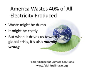 Faith Alliance for Climate Solutions
www.faithforclimage.org
America Wastes 40% of All
Electricity Produced
• Waste might be dumb
• It might be costly
• But when it drives us toward
global crisis, it’s also morally
wrong
 