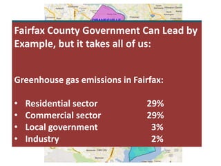 “No challenge — no challenge — poses a
greater threat to future generations than
climate change. 2014 was the planet’s
warmest year on record. Now, one year
doesn’t make a trend, but this does — 14
of the 15 warmest years on record have
all fallen in the first 15 years of this
century.”
President Obama, State of the Union
Address, January 20, 2015
Fairfax County Government Can Lead by
Example, but it takes all of us:
Greenhouse gas emissions in Fairfax:
• Residential sector 29%
• Commercial sector 29%
• Local government 3%
• Industry 2%
 