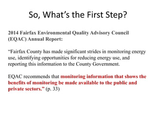 So, What’s the First Step?
• You Can Only Manage What You Measure
• The Way? User-Friendly Energy Dashboard
• Show Taxpayers Energy Use AND Efficiency
Rating for Each Building Taxpayers Own
• Create Pressure on Most Wasteful to Cut Waste
• Reward Most Efficient
2014 Fairfax Environmental Quality Advisory Council
(EQAC) Annual Report:
“Fairfax County has made significant strides in monitoring energy
use, identifying opportunities for reducing energy use, and
reporting this information to the County Government.
EQAC recommends that monitoring information that shows the
benefits of monitoring be made available to the public and
private sectors.” (p. 33)
 