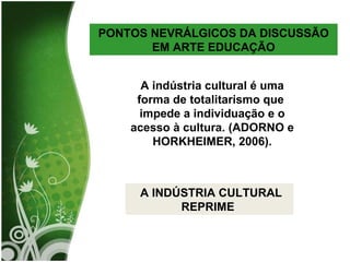 PONTOS NEVRÁLGICOS DA DISCUSSÃO EM ARTE EDUCAÇÃO A indústria cultural é uma forma de totalitarismo que  impede a individuação e o acesso à cultura. (ADORNO e HORKHEIMER, 2006). A INDÚSTRIA CULTURAL REPRIME  