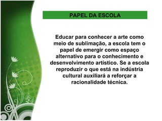 PAPEL DA ESCOLA Educar para conhecer a arte como meio de sublimação, a escola tem o papel de emergir como espaço alternativo para o conhecimento e desenvolvimento artístico. Se a escola reproduzir o que está na indústria cultural auxiliará a reforçar a racionalidade técnica. 