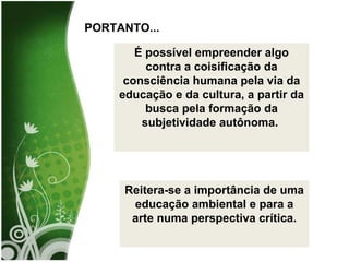 É possível empreender algo contra a coisificação da consciência humana pela via da educação e da cultura, a partir da busca pela formação da subjetividade autônoma.  Reitera-se a importância de uma educação ambiental e para a arte numa perspectiva crítica. PORTANTO... 