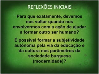 REFLEXÕES INICIAIS Para que exatamente, devemos nos voltar quando nos envolvermos com a ação de ajudar a formar outro ser humano? É possível formar a subjetividade autônoma pela via da educação e da cultura nos parâmetros da sociedade burguesa (modernidade)? 