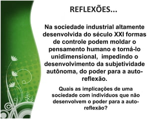 REFLEXÕES... Na sociedade industrial altamente desenvolvida do século XXI formas de controle podem moldar o pensamento humano e torná-lo unidimensional,  impedindo o desenvolvimento da subjetividade autônoma, do poder para a auto-reflexão. Quais as implicações de uma sociedade com indivíduos que não desenvolvem o poder para a auto-reflexão? 