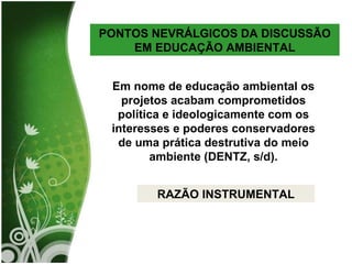 PONTOS NEVRÁLGICOS DA DISCUSSÃO EM EDUCAÇÃO AMBIENTAL Em nome de educação ambiental os projetos acabam comprometidos política e ideologicamente com os interesses e poderes conservadores de uma prática destrutiva do meio ambiente (DENTZ, s/d). RAZÃO INSTRUMENTAL 