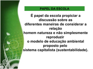 É papel da escola propiciar a discussão sobre as diferentes maneiras de considerar a relação homem natureza e não simplesmente reproduzir  o modelo de educação ambiental proposto pelo  sistema capitalista (sustentabilidade).  PAPEL DA ESCOLA 