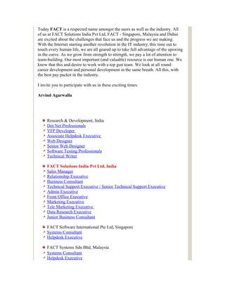 Today FACT is a respected name amongst the users as well as the industry. All
of us at FACT Solutions India Pvt Ltd, FACT - Singapore, Malaysia and Dubai
are excited about the challenges that face us and the progress we are making.
With the Internet starting another revolution in the IT industry, this time out to
touch every human life, we are all geared up to take full advantage of the upswing
in the curve. As we grow from strength to strength, we pay a lot of attention to
team-building. Our most important (and valuable) resource is our human one. We
know that this and desire to work with a top gun team. We look at all round
career development and personal development in the same breath. All this, with
the best pay packet in the industry.

I invite you to participate with us in these exciting times.

Arvind Agarwalla




     Research & Development, India
     Dot Net Professionals
     VFP Developer
     Associate Helpdesk Executive
     Web Designer
     Senior Web Designer
     Software Testing Professionals
     Technical Writer

     FACT Solutions India Pvt Ltd, India
     Sales Manager
     Relationship Executive
     Business Consultant
     Technical Support Executive / Senior Technical Support Executive
     Admin Executive
     Front Office Executive
     Marketing Executive
     Tele Marketing Executive
     Data Research Executive
     Junior Business Consultant

     FACT Software International Pte Ltd, Singapore
     Systems Consultant
     Helpdesk Executive

     FACT Systems Sdn Bhd, Malaysia
     Systems Consultant
     Helpdesk Executive
 