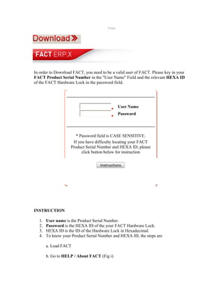 Copy




In order to Download FACT, you need to be a valid user of FACT. Please key in your
FACT Product Serial Number in the "User Name" Field and the relevant HEXA ID
of the FACT Hardware Lock in the password field.




                                               User Name
                                               Password




                       * Password field is CASE SENSITIVE.
                     If you have difficulty locating your FACT
                    Product Serial Number and HEXA ID, please
                          click button below for instruction




INSTRUCTION

  1.   User name is the Product Serial Number.
  2.   Password is the HEXA ID of the your FACT Hardware Lock.
  3.   HEXA ID is the ID of the Hardware Lock in Hexadecimal.
  4.   To know your Product Serial Number and HEXA ID, the steps are

       a. Load FACT

       b. Go to HELP / About FACT (Fig i)
 