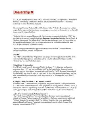 FACT, the flagship product from FACT Solutions India Pvt Ltd represents a tremendous
business opportunity for Channel Partners who have experience in the IT Industry;
especially in cross-functional products.

Becoming a Channel Partner of FACT Solutions India Pvt Ltd will provide you with an
unparalleled opportunity to enhance your company’s position in the market as well as add
more towards it’s profitability.

With over thirteen years of Research & Development experience behind us, FACT has
evolved as the market leader in Realtime Business Accounting Solution for the Small &
Medium Businesses. We believe FACT has the potential to set leave all competition by
the wayside and position itself as the most significant & profitable product for both
FACT Software and it’s Channel Partners.

We encourage you to take this opportunity to evaluate the FACT channel Partner
Proposition and the benefits listed below.

Benefits
The FACT Channel Partner Proposition is a unique business opportunity that has been
constructed and designed to ultimately deliver you, the Channel Partner, a healthy
‘bottom line' in your Profit Statement.

Established Organisation
FACT Software (Formerly known as Vedika Software Pvt Ltd) group has been in
operation since 1987 and has established itself as the leader in the Asian accounting
software market. Its products are marketed worldwide by FACT Software International
Pte Ltd which has over 18 years of experience in the Asian accounting software market.
Our International operations have been head quartered in Singapore for more than 15
years now.

Compete – But Not with FACT Channel Partners
Under the FACT Channel Partner Proposition, we plan to appoint a limited number of
FACT Channel Partners within the same geographical and/or political location. This is to
ensure that extensive opportunity exists for each Channel Partner and that as a FACT re-
seller, you compete with other products and not with other FACT Channel Partners.

Attractive Commissions & Volume Incentives
The FACT Channel Partner Proposition has been designed to provide extremely
attractive Channel Partner margins. Over and above the basic commissions, additional
'Volume Incentive' is also provided. The Volume Incentive has been specifically
designed to allow Channel Partners to earn additional margin to help finance their
ongoing commitment to FACT.
 