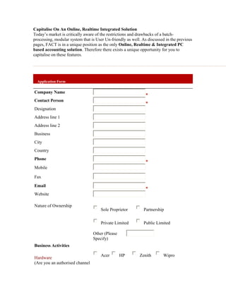 Capitalise On An Online, Realtime Integrated Solution
Today’s market is critically aware of the restrictions and drawbacks of a batch-
processing, modular system that is User Un-friendly as well. As discussed in the previous
pages, FACT is in a unique position as the only Online, Realtime & Integrated PC
based accounting solution. Therefore there exists a unique opportunity for you to
capitalise on these features.




  Application Form

Company Name
Contact Person
Designation
Address line 1
Address line 2
Business
City
Country
Phone
Mobile

Fax
Email
Website

Nature of Ownership
                                     Sole Proprietor         Partnership


                                     Private Limited         Public Limited

                                 Other (Please
                                 Specify)
Business Activities

                                     Acer        HP        Zenith       Wipro
Hardware
(Are you an authorised channel
 