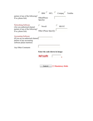 IBM       HCL       Compaq      Toshiba
partner of any of the following?
If so, please tick)              Other(Please
                                 Specify)

Networking Software
(Are you authorised channel         Novell                   MS NT
partner of any of the following?
If so, please tick)              Other (Please Specify)

Accounting Software
(If you are an authorised channel
partner of any accounting
software please mention)

Any Other Comments

                                    Enter the code shown in image:




                                                    (*) Mandatory fields
 