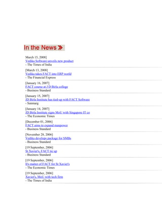 March 15, 2008]
Vedika Software unveils new product
- The Times of India
[March 13, 2008]
Vedika takes FACT into ERP world
- The Financial Express
[January 16, 2007]
FACT course at J D Birla college
- Business Standard
[January 15, 2007]
JD Birla Institute has tied-up with FACT Software
- Sanmarg
[January 14, 2007]
JD Birla Institute signs MoU with Singapore IT co
- The Economic Times
[December 01, 2006]
FACT aims to expand manpower
- Business Standard
[November 28, 2006]
Vedika develops package for SMBs
- Business Standard
[19 September, 2006]
St Xavier's, FACT tie up
- Business Standard
[19 September, 2006]
It's matter of FACT for St Xavier's
- The Economic Times
[19 September, 2006]
Xavier's, MoU with tech firm
- The Times of India
 