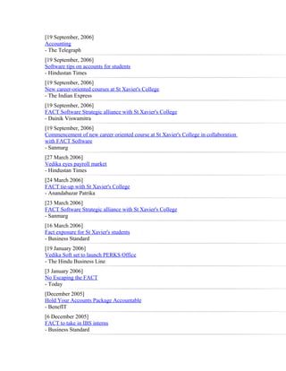[19 September, 2006]
Accounting
- The Telegraph
[19 September, 2006]
Software tips on accounts for students
- Hindustan Times
[19 September, 2006]
New career-oriented courses at St Xavier's College
- The Indian Express
[19 September, 2006]
FACT Software Strategic alliance with St Xavier's College
- Dainik Viswamitra
[19 September, 2006]
Commencement of new career oriented course at St Xavier's College in collaboration
with FACT Software
- Sanmarg
[27 March 2006]
Vedika eyes payroll market
- Hindustan Times
[24 March 2006]
FACT tie-up with St Xavier's College
- Anandabazar Patrika
[23 March 2006]
FACT Software Strategic alliance with St Xavier's College
- Sanmarg
[16 March 2006]
Fact exposure for St Xavier's students
- Business Standard
[19 January 2006]
Vedika Soft set to launch PERKS Office
- The Hindu Business Line
[3 January 2006]
No Escaping the FACT
- Today
[December 2005]
Hold Your Accounts Package Accountable
- BenefIT
[6 December 2005]
FACT to take in IBS interns
- Business Standard
 