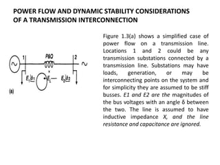 Figure 1.3(a) shows a simplified case of
power flow on a transmission line.
Locations 1 and 2 could be any
transmission substations connected by a
transmission line. Substations may have
loads, generation, or may be
interconnecting points on the system and
for simplicity they are assumed to be stiff
busses. E1 and E2 are the magnitudes of
the bus voltages with an angle δ between
the two. The line is assumed to have
inductive impedance X, and the line
resistance and capacitance are ignored.
POWER FLOW AND DYNAMIC STABILITY CONSIDERATIONS
OF A TRANSMISSION INTERCONNECTION
 