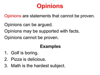 Opinions
Opinions are statements that cannot be proven.
Opinions can be argued.
Opinions may be supported with facts.
Opinions cannot be proven.
Examples
1. Golf is boring.
2. Pizza is delicious.
3. Math is the hardest subject.
 