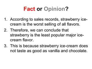 Fact or Opinion?
1. According to sales records, strawberry ice-
cream is the worst selling of all flavors.
2. Therefore, we can conclude that
strawberry is the least popular major ice-
cream flavor.
3. This is because strawberry ice-cream does
not taste as good as vanilla and chocolate.
 