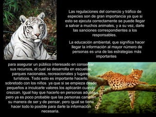 Las regulaciones del comercio y tráfico de
                                  especies son de gran importancia ya que si
                                 esto se ejecuta correctamente se puede llegar
                                 a salvar a muchos animales, y a su vez, darle
                                      las sanciones correspondientes a los
                                                 responsables.
                                   La educación ambiental, que significa hacer
                                    llegar la información al mayor número de
                                     personas es una de las estrategias más
                                                    importantes

  para asegurar un público interesado en conservar
   sus recursos, el cual se desarrolla en escuelas,
    parques nacionales, recreacionales y lugares
     turísticos. Todo esto es importante hacerlo,
sobretodo con los niños ya que si se empieza desde
 pequeños a inculcarle valores los aplicarán cuando
 crezcan. Igual hay que hacerlo en personas adultas
pero ya es poco probable que las personas cambien
  su manera de ser y de pensar, pero igual se tiene
    hacer todo lo posible para darle la información
                      necesaria.
 
