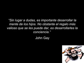 “Sin lugar a dudas, es importante desarrollar la
  mente de los hijos. No obstante el regalo más
valioso que se les puede dar, es desarrollarles la
                   conciencia.”
                    John Gay
 