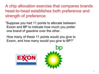 A chip allocation exercise that compares brands
head-to-head establishes both preference and
strength of preference
―Suppose you had 11 points to allocate between
 Exxon and BP to indicate how much you prefer
 one brand of gasoline over the other.
How many of these 11 points would you give to
Exxon, and how many would you give to BP?‖




                                                  15
 