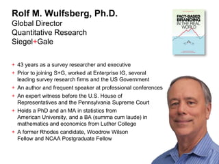 Rolf M. Wulfsberg, Ph.D.
Global Director
Quantitative Research
Siegel+Gale

+ 43 years as a survey researcher and executive
+ Prior to joining S+G, worked at Enterprise IG, several
  leading survey research firms and the US Government
+ An author and frequent speaker at professional conferences
+ An expert witness before the U.S. House of
  Representatives and the Pennsylvania Supreme Court
+ Holds a PhD and an MA in statistics from
  American University, and a BA (summa cum laude) in
  mathematics and economics from Luther College
+ A former Rhodes candidate, Woodrow Wilson
  Fellow and NCAA Postgraduate Fellow


                                                               2
 