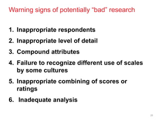 Warning signs of potentially ―bad‖ research

1. Inappropriate respondents
2. Inappropriate level of detail
3. Compound attributes
4. Failure to recognize different use of scales
   by some cultures
5. Inappropriate combining of scores or
   ratings
6. Inadequate analysis

                                                  25
 