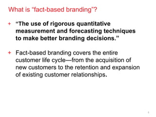 What is ―fact-based branding‖?

+ “The use of rigorous quantitative
  measurement and forecasting techniques
  to make better branding decisions.”

+ Fact-based branding covers the entire
  customer life cycle—from the acquisition of
  new customers to the retention and expansion
  of existing customer relationships.




                                                 5
 