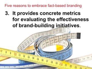 Five reasons to embrace fact-based branding

3. It provides concrete metrics
   for evaluating the effectiveness
   of brand-building initiatives.




                                              8
 