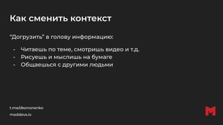 Как сменить контекст
“Догрузить” в голову информацию:
- Читаешь по теме, смотришь видео и т.д.
- Рисуешь и мыслишь на бумаге
- Общаешься с другими людьми
t.me/dkononenko
maddevs.io
 