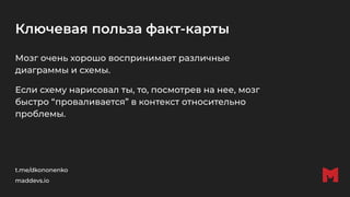 Ключевая польза факт-карты
Мозг очень хорошо воспринимает различные
диаграммы и схемы.
Если схему нарисовал ты, то, посмотрев на нее, мозг
быстро “проваливается” в контекст относительно
проблемы.
t.me/dkononenko
maddevs.io
 