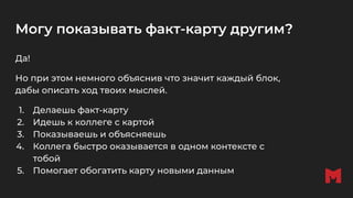 Могу показывать факт-карту другим?
Да!
Но при этом немного объяснив что значит каждый блок,
дабы описать ход твоих мыслей.
1. Делаешь факт-карту
2. Идешь к коллеге с картой
3. Показываешь и объясняешь
4. Коллега быстро оказывается в одном контексте с
тобой
5. Помогает обогатить карту новыми данным
 