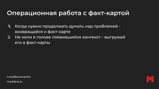 Операционная работа с факт-картой
1. Когда нужно продолжать думать над проблемой -
возвращайся к факт-карте
2. Не копи в голове появившийся контекст - выгружай
его в факт-карты
t.me/dkononenko
maddevs.io
 