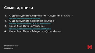 Ссылки, книги
1. Андрей Курпатов, серия книг “Академия смысла” -
https://www.litres.ru/serii-knig/akademiya-smysla/
2. Андрей Курпатов, канал на Youtube -
https://www.youtube.com/channel/UCX_isCsPV3HOg95qodqIdLQ
3. Канал Mad Devs на YouTube -
https://www.youtube.com/channel/UCF6liiudpZq6AQe6hXVEW7w
4. Канал Mad Devs в Telegram - @maddevsio
t.me/dkononenko
maddevs.io
 