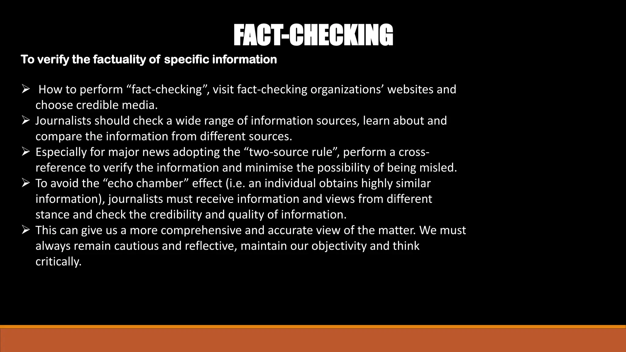 ➢ How to perform “fact-checking”, visit fact-checking organizations’ websites and
choose credible media.
➢ Journalists should check a wide range of information sources, learn about and
compare the information from different sources.
➢ Especially for major news adopting the “two-source rule”, perform a cross-
reference to verify the information and minimise the possibility of being misled.
➢ To avoid the “echo chamber” effect (i.e. an individual obtains highly similar
information), journalists must receive information and views from different
stance and check the credibility and quality of information.
➢ This can give us a more comprehensive and accurate view of the matter. We must
always remain cautious and reflective, maintain our objectivity and think
critically.
FACT-CHECKING
To verify the factuality of specific information
 