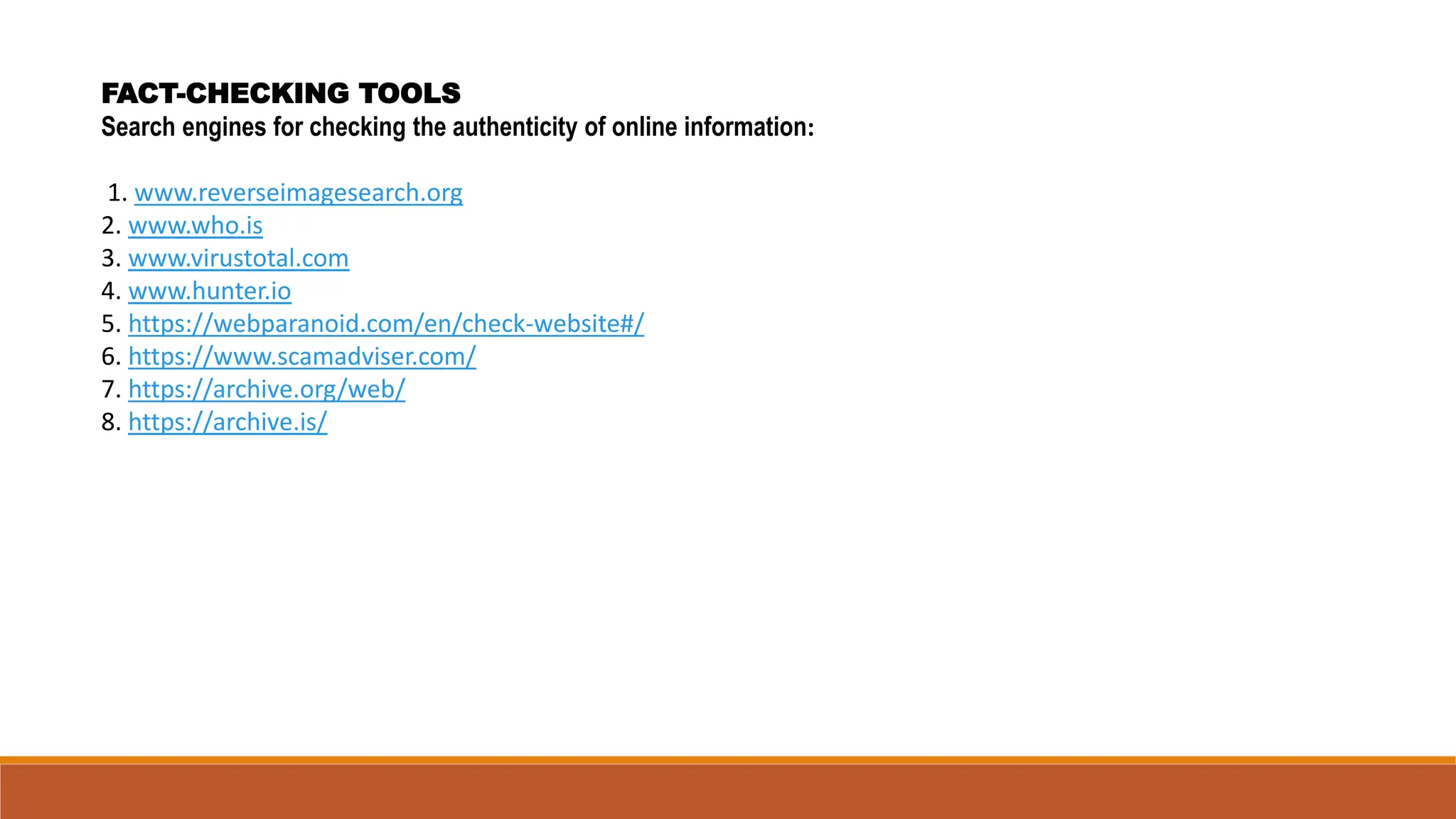 FACT-CHECKING TOOLS
Search engines for checking the authenticity of online information:
1. www.reverseimagesearch.org
2. www.who.is
3. www.virustotal.com
4. www.hunter.io
5. https://webparanoid.com/en/check-website#/
6. https://www.scamadviser.com/
7. https://archive.org/web/
8. https://archive.is/
 